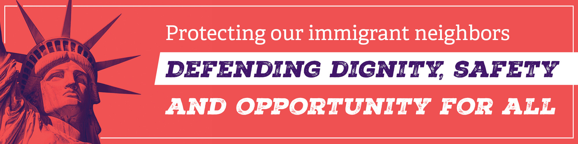 Protecting Our Immigrant Neighbors Protecting Our Immigrant Neighbors - Defending Dignity, Safety and Opportunity for All
